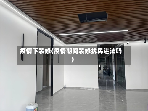 疫情下装修(疫情期间装修扰民违法吗)-第1张图片