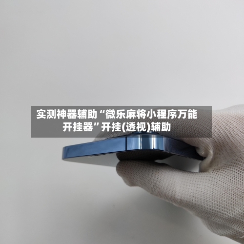 实测神器辅助“微乐麻将小程序万能开挂器	”开挂(透视)辅助-第2张图片