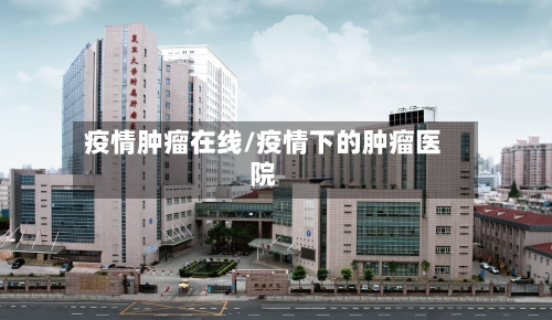 疫情肿瘤在线/疫情下的肿瘤医院-第3张图片