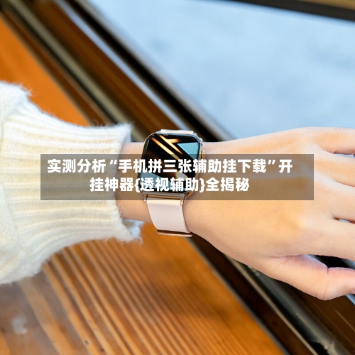 实测分析“手机拼三张辅助挂下载	”开挂神器{透视辅助}全揭秘-第1张图片