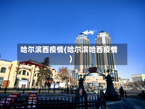 哈尔滨西疫情(哈尔滨哈西疫情)-第1张图片