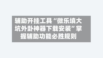 辅助开挂工具“微乐填大坑外卦神器下载安装	”掌握辅助功能必胜规则-第2张图片