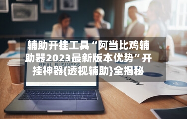 辅助开挂工具“阿当比鸡辅助器2023最新版本优势”开挂神器{透视辅助}全揭秘-第1张图片