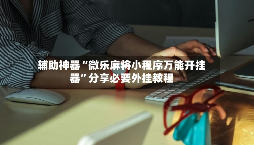 辅助神器“微乐麻将小程序万能开挂器”分享必要外挂教程-第3张图片