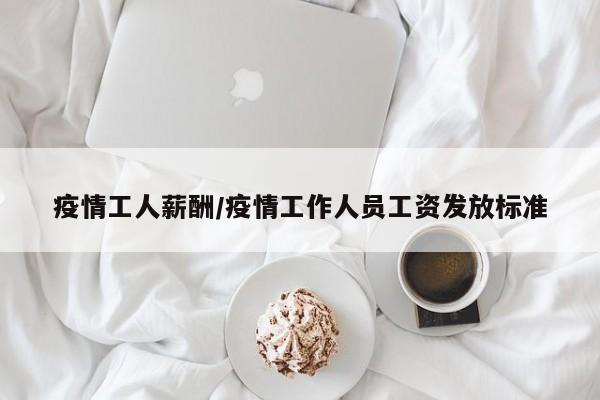 疫情工人薪酬/疫情工作人员工资发放标准