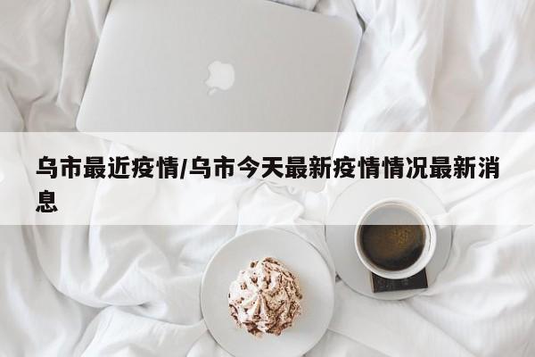 乌市最近疫情/乌市今天最新疫情情况最新消息