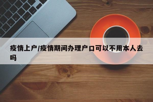 疫情上户/疫情期间办理户口可以不用本人去吗